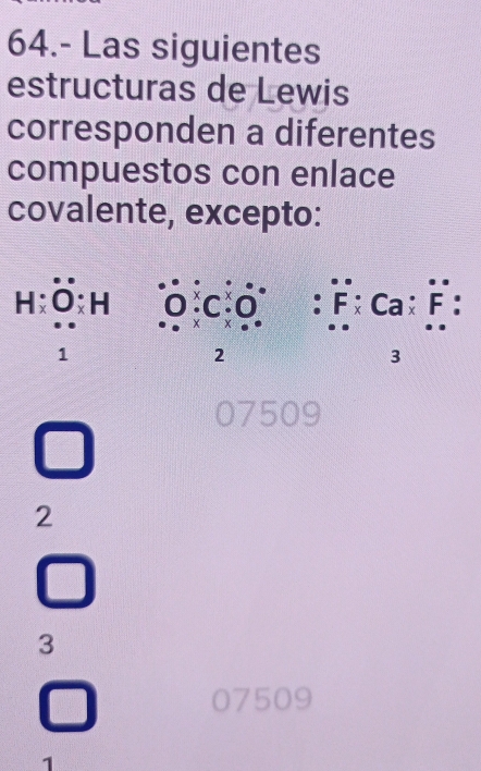 64.- Las siguientes
estructuras de Lewis
corresponden a diferentes
compuestos con enlace
covalente, excepto:
H:dot O:H 0^.Cdot C_* O^(·) :F:Ca:F :
1
2
3
07509
2
3
07509
1