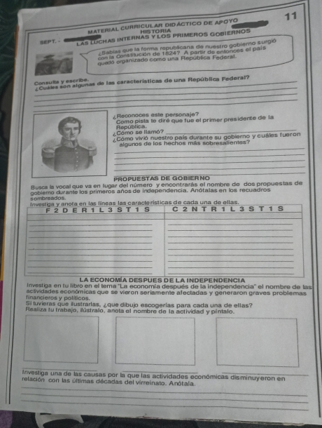 Material curricular didágtico de apoyo 11 
HISTORIA 
SEPT.- LAS LUCHAS INTERNAS Y LOS PRIMEROS GOBIERNOS 
Sabias que la forma republicana de nuestro gobiero surgió 
con la Constitución de 1824? A partir de entonces el país 
guedó organizado como una República Federal. 
_ 
_ 
Consulta y escribe. ¿Cuales son algunas de las características de una República Federal? 
_ 
_ 
Reconoces este personaje? 
Como pista te diré que fue el primer presidente de la 
¿Cómo se llamó? República._ 
Cómo vivió nuestro país durante su gobierno y cuáles fueron 
_ 
algunos de los hechos más sobresalientes? 
_ 
_ 
_ 
_ 
PROPUESTAS DE GOBIERNO 
Busca la vocal que va en lugar del número y encontrarás el nombre de dos propuestas de 
sombreados. gobiemo durante los primeros años de independencia. Anótalas en los recuadros 
Investiga en fu libro en el tema 'La economía después de la independencia'' el nombre de las 
financieros y políticos. actividades económicas que se vieron seriamente afectadas y generaron graves problemas 
Si tuvieras que ilustrarlas, ¿que dibujo escogerías para cada una de ellas? 
Healiza tu trabajo, ilústralo, anota el nombre de la actividad y píntalo. 
_ 
Investiga una de las causas por la que las actividades económicas disminuyeron en 
_ 
relación con las últimas décadas del virreinato. Anótala. 
_ 
_