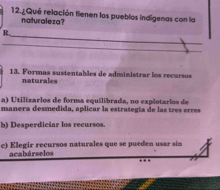 12.¿Qué relación tienen los pueblos indígenas con la
naturaleza?
_
R.
_
13. Formas sustentables de administrar los recursos
naturales
a) Utilizarlos de forma equilibrada, no explotarlos de
manera desmedida, aplicar la estrategia de las tres erres
b) Desperdiciar los recursos.
c) Elegir recursos naturales que se pueden usar sin
acabárselos