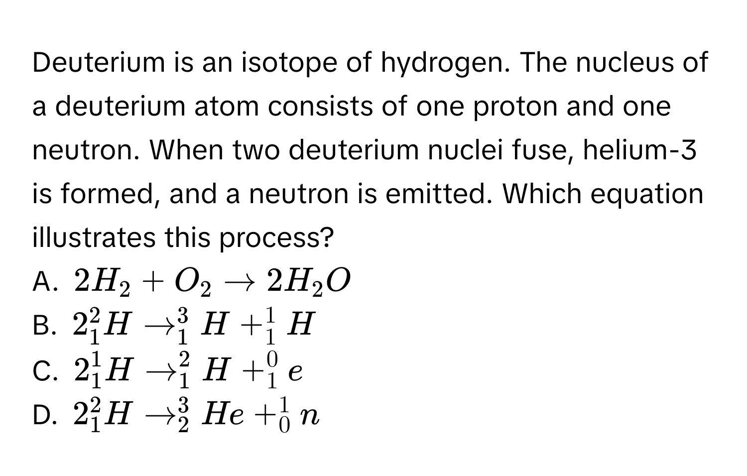 Deuterium is an isotope of hydrogen. The nucleus of a deuterium atom consists of one proton and one neutron. When two deuterium nuclei fuse, helium-3 is formed, and a neutron is emitted. Which equation illustrates this process?
A. $2H_2+O_2to 2H_2O$
B. $2_1^2Hto _1^3H+_1^1H$
C. $2_1^1Hto _1^2H+_1^0e$
D. $2_1^2Hto _2^3He+_0^1n$