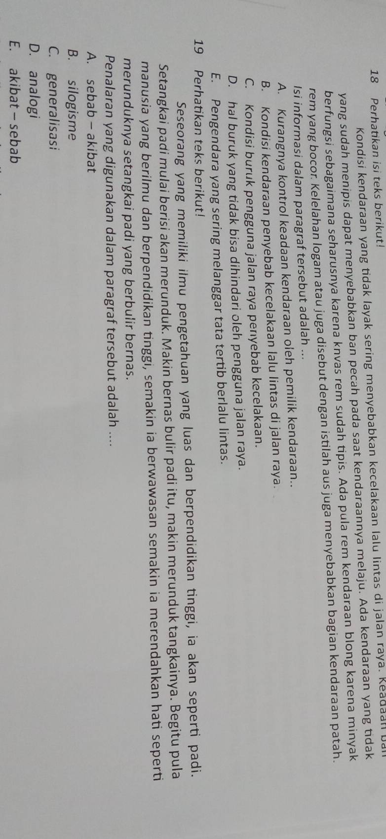 Perhatikan isi teks berikut!
Kondisi kendaraan yang tidak layak sering menyebabkan kecelakaan lalu lintas di jalan raya. Keadaan ba
yang sudah menipis dapat menyebabkan ban pecah pada saat kendaraannya melaju. Ada kendaraan yang tidak
berfungsi sebagaimana seharusnya karena knvas rem sudah tipis. Ada pula rem kendaraan blong karena minyak
rem yang bocor. Kelelahan logam atau juga disebut dengan istilah aus juga menyebabkan bagian kendaraan patah.
Isi informasi dalam paragraf tersebut adalah ...
A. Kurangnya kontrol keadaan kendaraan oleh pemilik kendaraan..
B. Kondisi kendaraan penyebab kecelakaan lalu lintas di jalan raya.
C. Kondisi buruk pengguna jalan raya penyebab kecelakaan.
D. hal buruk yang tidak bisa dihindari oleh pengguna jalan raya.
E. Pengendara yang sering melanggar tata tertib berlalu lintas.
19 Perhatikan teks berikut!
Seseorang yang memiliki ilmu pengetahuan yang luas dan berpendidikan tinggi, ia akan seperti padi.
Setangkai padi mulai berisi akan merunduk. Makin bernas bulir padi itu, makin merunduk tangkainya. Begitu pula
manusia yang berilmu dan berpendidikan tinggi, semakin ia berwawasan semakin ia merendahkan hati seperti
merunduknya setangkai padi yang berbulir bernas.
Penalaran yang digunakan dalam paragraf tersebut adalah ....
A. sebab - akibat
B. silogisme
C. generalisasi
D. analogi
E. akibat - sebab