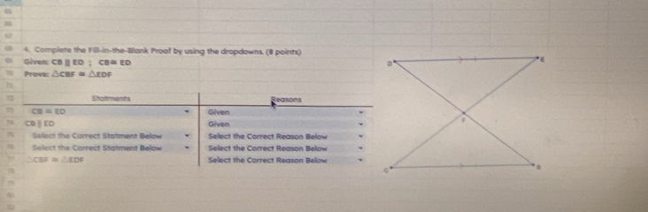 Complete the Fill-in-the-Blank Proof by using the dropdowns. (8 points) 
Given: CB | ED; CB≌ ED
Prove: △ CBF≌ △ EDF
72 
2 Statments Reasons
CB=ED Given
CBparallel ED Given 
Select the Carrect Statment Below Select the Correct Reason Below 
Select the Carrect Statment Below Select the Correct Reason Below
△ CBF≌ △ EDF Select the Correct Reason Below 
7