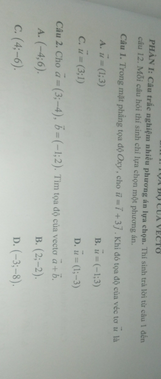 a đQ cua vecto
PHÀN I: Câu trắc nghiệm nhiều phương án lựa chọn. Thí sinh trả lời từ câu 1 đến
câu 12. Mỗi câu hỏi thí sinh chỉ lựa chọn một phương án.
Câu 1. Trong mặt phẳng tọa độ Oxy , cho vector u=vector i+3vector j. Khi đó tọa độ của véc tơ vector u là
A. vector u=(1;3) vector u=(-1;3)
B.
C. vector u=(3;1) D. vector u=(1;-3)
Câu 2. Cho vector a=(3;-4), vector b=(-1;2). Tìm tọa độ của vectơ vector a+vector b.
A. (-4;6). B. (2;-2).
C. (4;-6). D. (-3;-8).