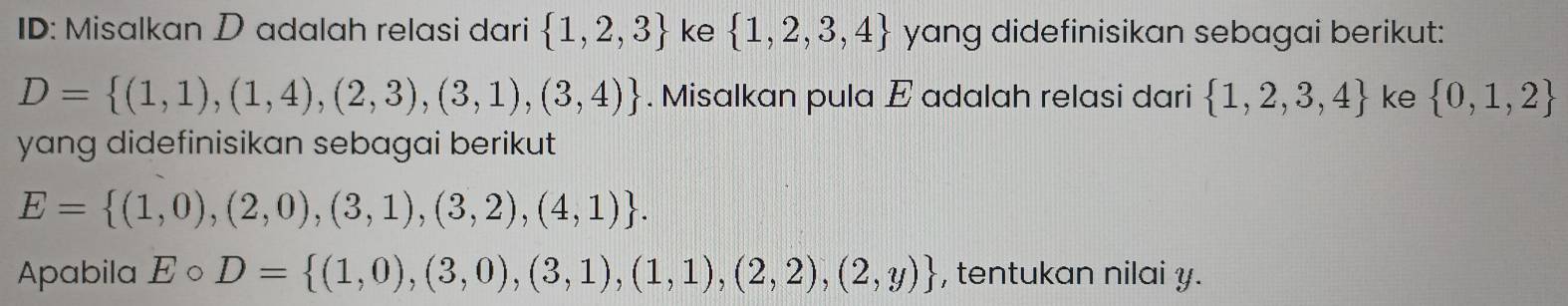 ID: Misalkan D adalah relasi dari  1,2,3 ke  1,2,3,4 yang didefinisikan sebagai berikut:
D= (1,1),(1,4),(2,3),(3,1),(3,4). Misalkan pula E adalah relasi dari  1,2,3,4 ke  0,1,2
yang didefinisikan sebagai berikut
E= (1,0),(2,0),(3,1),(3,2),(4,1). 
Apabila Ecirc D= (1,0),(3,0),(3,1),(1,1),(2,2),(2,y) , tentukan nilai y.