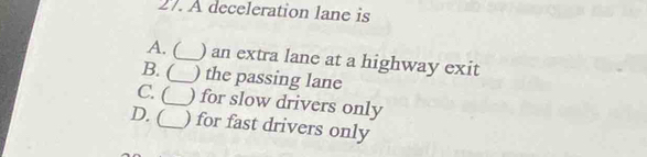 A deceleration lane is
A. (_ ) an extra lane at a highway exit
B. (_ ) the passing lane
C. (_ ) for slow drivers only
D. (_ ) for fast drivers only