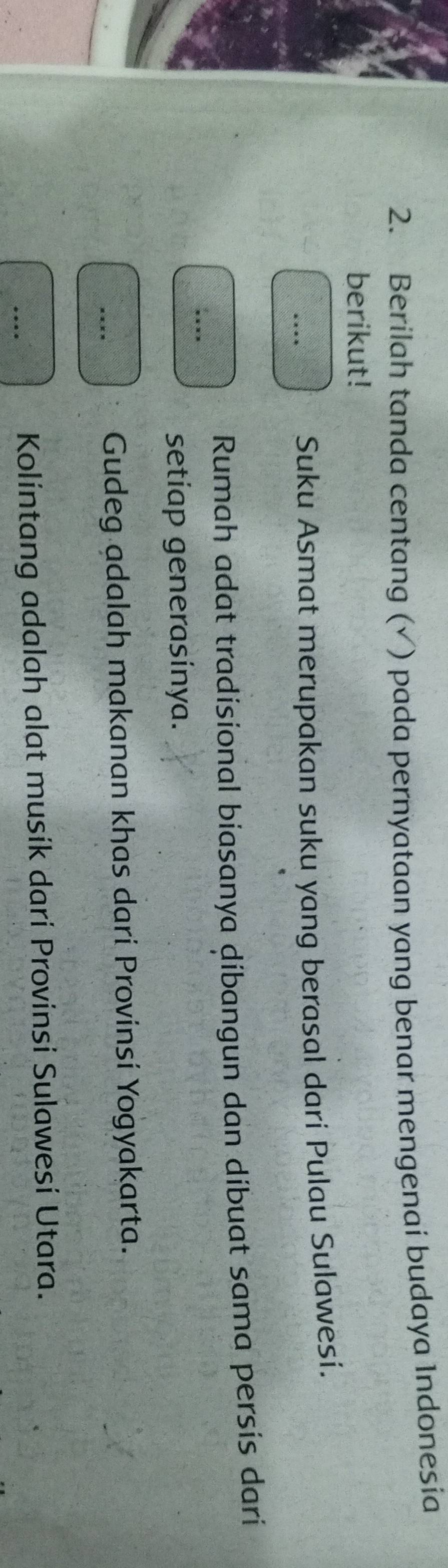 Berilah tanda centang (√ ) pada pernyataan yang benar mengenai budaya Indonesia 
berikut! 
* *** Suku Asmat merupakan suku yang berasal dari Pulau Sulawesi. 
Rumah adat tradisional biasanya dibangun dan dibuat sama persis dari 
... 
setiap generasinya. 
**** Gudeg adalah makanan khas darí Provinsí Yogyakarta. 
… 
Kolintang adalah alat musík dari Provinsi Sulawesi Utara.