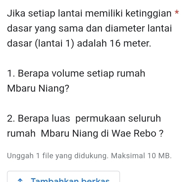 Jika setiap lantai memiliki ketinggian * 
dasar yang sama dan diameter lantai 
dasar (lantai 1) adalah 16 meter. 
1. Berapa volume setiap rumah 
Mbaru Niang? 
2. Berapa luas permukaan seluruh 
rumah Mbaru Niang di Wae Rebo ? 
Unggah 1 file yang didukung. Maksimal 10 MB. 
↑ Tambahkan berkas