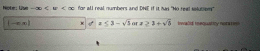 Note: Use -∈fty for all real numbers and DNE if it has "No real solutions"
(-∈fty ,∈fty )
× x≤ 3-sqrt(5) or x≥ 3+sqrt(5) inwalid iequality notation