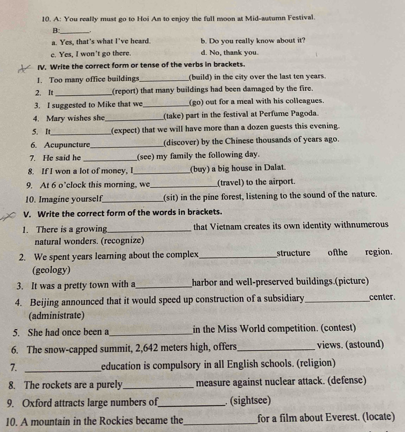 A: You really must go to Hoi An to enjoy the full moon at Mid-autumn Festival.
B:_ .
a. Yes, that’s what I’ve heard. b. Do you really know about it?
c. Yes, I won’t go there. d. No, thank you.
IV. Write the correct form or tense of the verbs in brackets.
1. Too many office buildings_ (build) in the city over the last ten years.
2. It _(report) that many buildings had been damaged by the fire.
3. I suggested to Mike that we_ (go) out for a meal with his colleagues.
4. Mary wishes she_ (take) part in the festival at Perfume Pagoda.
5. It_ (expect) that we will have more than a dozen guests this evening.
6. Acupuncture_ (discover) by the Chinese thousands of years ago.
7. He said he _(see) my family the following day.
8. If I won a lot of money, I_ (buy) a big house in Dalat.
9. At 6 o’clock this morning, we_ (travel) to the airport.
10. Imagine yourself_ (sit) in the pine forest, listening to the sound of the nature.
V. Write the correct form of the words in brackets.
1. There is a growing_ that Vietnam creates its own identity withnumerous
natural wonders. (recognize)
2. We spent years learning about the complex_ structure ofthe region.
(geology)
3. It was a pretty town with a _harbor and well-preserved buildings.(picture)
4. Beijing announced that it would speed up construction of a subsidiary _center.
(administrate)
5. She had once been a_ in the Miss World competition. (contest)
6. The snow-capped summit, 2,642 meters high, offers_ views. (astound)
7. _education is compulsory in all English schools. (religion)
8. The rockets are a purely_ measure against nuclear attack. (defense)
9. Oxford attracts large numbers of_ . (sightsee)
10. A mountain in the Rockies became the_ for a film about Everest. (locate)