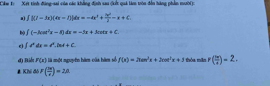 Xét tính đúng-sai của các khẳng định sau (kết quả làm tròn đến hàng phần mười): 
a) ∈t [(1-3x)(4x-1)]dx=-4x^3+ 7x^2/2 -x+C. 
b) ∈t (-3cot^2x-8)dx=-5x+3cot x+C. 
c) ∈t 4^xdx=4^x.ln 4+C. 
d) Biết F(x) là một nguyên hàm của hàm số f(x)=2tan^2x+2cot^2x+5 thỏa mãn F( 5π /6 )=2, 
1. Khi đó F( 5π /4 )=2,0.