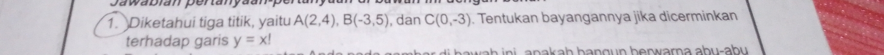 Jawabłan pertany 
1. Diketahui tiga titik, yaitu A(2,4), B(-3,5) , dan C(0,-3). Tentukan bayangannya jika dicerminkan 
terhadap garis y=x!
h i i a n a a h b a n g n h erw arn a ab u -a bu