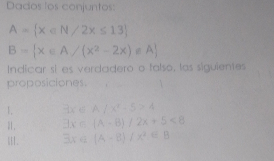 Dados los conjuntos:
A= x∈ N/2x≤ 13
B= x∈ A/(x^2-2x)∉ A
Indicar si es verdadero o falso, las siguientes 
proposiciones. 
1.
exists x∈ A/x^2-5>4
11.
exists x∈ (A-B)/2x+5<8</tex> 
Ⅲ.
exists x∈ (A-B)/x^2∈ B