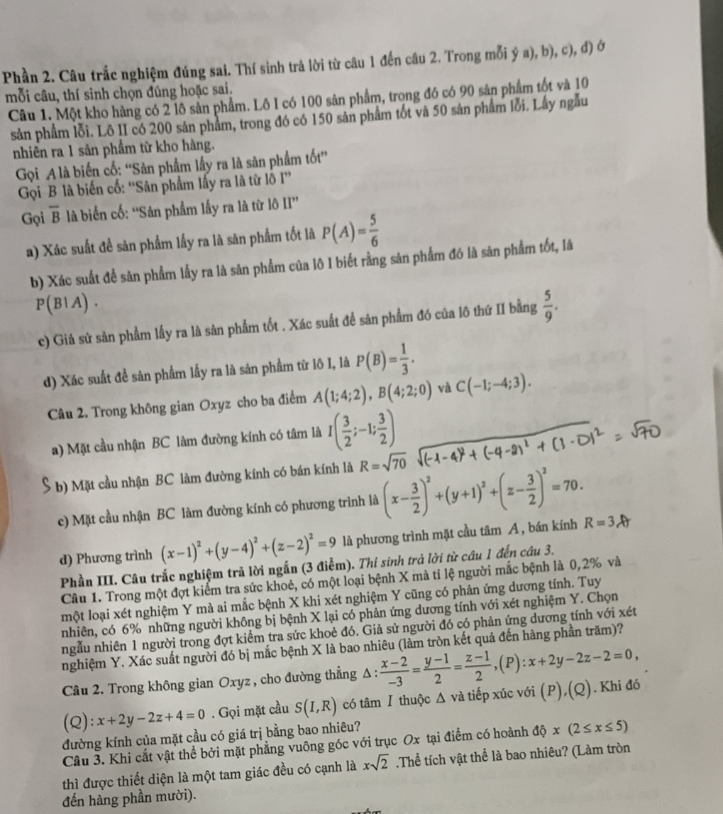 Phần 2. Câu trắc nghiệm đúng sai. Thí sinh trả lời từ câu 1 đến câu 2. Trong mỗi ý a), b), c), d) ở
mỗi câu, thí sinh chọn đúng hoặc sai. Câu 1. Một kho hàng có 2 lô sản phẩm. Lô I có 100 sản phẩm, trong đó có 90 sản phẩm tốt và 10
sản phẩm lỗi. Lô II có 200 sản phẩm, trong đó có 150 sản phẩm tốt và 50 sản phẩm lỗi. Lấy ngẫu
nhiền ra 1 sản phầm từ kho hàng.
Gọi A là biến cố: ''Sản phẩm lấy ra là sân phẩm tốt''
Gọi B là biến cố: ''Sản phẩm lấy ra là từ lỗ I''
Gọi overline B là biển cố: “Sản phẩm lấy ra là từ lô II”
a) Xác suất để sân phẩm lấy ra là sân phẩm tốt là P(A)= 5/6 
b) Xác suất để sản phẩm lấy ra là sản phẩm của lô I biết rằng sản phẩm đó là sản phẩm tốt, là
P(B1A) .
c) Giả sử sản phẩm lấy ra là sản phẩm tốt . Xác suất để sân phẩm đó của lô thứ II bằng  5/9 .
d) Xác suất đề sản phẩm lấy ra là sản phẩm từ lô I, là P(B)= 1/3 .
Câu 2. Trong không gian Oxyz cho ba điểm A(1;4;2),B(4;2;0) và C(-1;-4;3).
a) Mặt cầu nhận BC làm đường kính có tâm là I( 3/2 ;-1; 3/2 )
b) Mặt cầu nhận BC làm đường kính có bán kính là R=sqrt(70)
c) Mặt cầu nhận BC làm đường kính có phương trình là (x- 3/2 )^2+(y+1)^2+(z- 3/2 )^2=70.
d) Phương trình (x-1)^2+(y-4)^2+(z-2)^2=9 là phương trình mặt cầu tâm A, bán kính R=3Ar
Phần III. Câu trắc nghiệm trã lời ngắn (3 điễm). Thí sinh trả lời từ câu 1 đến câu 3.
Câu 1. Trong một đợt kiểm tra sức khoẻ, có một loại bệnh X mà tỉ lệ người mắc bệnh là 0,2% và
một loại xét nghiệm Y mà ai mắc bệnh X khi xét nghiệm Y cũng có phản ứng dương tính. Tuy
nhiên, có 6% những người không bị bệnh X lại có phản ứng dương tính với xét nghiệm Y. Chọn
ngẫu nhiên 1 người trong đợt kiểm tra sức khoẻ đó. Giả sử người đó có phản ứng dương tính với xét
nghiệm Y. Xác suất người đó bị mắc bệnh X là bao nhiêu (làm tròn kết quả đến hàng phần trăm)?
Câu 2. Trong không gian Oxyz , cho đường thẳng Δ :  (x-2)/-3 = (y-1)/2 = (z-1)/2 ,(P):x+2y-2z-2=0, ) . Khi đó
(Q): x+2y-2z+4=0. Gọi mặt cầu S(I,R) có tâm Ⅰ thuộc Δ và tiếp xúc với (P ),(Q)
đường kính của mặt cầu có giá trị bằng bao nhiêu?
Câu 3. Khi cắt vật thể bởi mặt phẳng vuông góc với trục Ox tại điểm có hoành độ x(2≤ x≤ 5)
thì được thiết diện là một tam giác đều có cạnh là xsqrt(2).Thể tích vật thể là bao nhiêu? (Làm tròn
đến hàng phần mười).