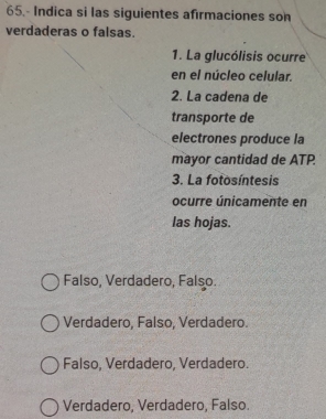 65.- Indica si las siguientes afırmaciones son
verdaderas o falsas.
1. La glucólisis ocurre
en el núcleo celular.
2. La cadena de
transporte de
electrones produce la
mayor cantidad de ATP.
3. La fotosíntesis
ocurre únicamente en
las hojas.
Falso, Verdadero, Falso.
Verdadero, Falso, Verdadero.
Falso, Verdadero, Verdadero.
Verdadero, Verdadero, Falso.