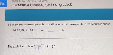 AL GEBRA 1 A - JENKINS - 02 (LMS) 
Ze 3-4: MathXL (Graded) (LMS not graded) 
Fill in the blanks to complete the explicit formula that corresponds to the sequence shown.
14, 23, 32, 41, 50,...;a_ = _ _n 
The explicit formula is^a□^a□^(an.)(□ )^n.