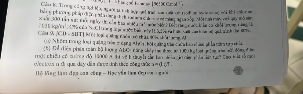 lay), F là hãng số Faraday (96500C.mol^(-1)). 
Câu 8. Trong công nghiệp, người ta tích hợp quá trình sản xuất xút (sodium hydroxide) với khí chlorine 
bằng phương pháp điện phân dung dịch sodium chloride có màng ngăn xốp. Một nhà máy với quy mô sản 
xuất 300 tấn xút mỗi ngày thì cần bao nhiêu m^3 nước biển? Biết rằng nước biển có khối lượng riêng là
1030kg/m^3 , C% của NaCl trong loại nước biển này là 3, 5% và hiệu suất của toàn bộ quá trình đạt 80%. 
Câu 9. [CD - SBT] Một loại quặng nhôm có chứa 40% khối lượng Al. 
(a) Nhôm trong loại quặng trên ở dạng Al_2O_3 , hỏi quặng trên chứa bao nhiêu phần trăm tạp chất. 
(b) Để điện phân toàn bộ lượng Al_2O_3 hóng chảy thu được từ 1000 kg loại quặng trên bởi dòng điện 
một chiều có cường độ 10000 A thì về lí thuyết cần bao nhiêu giờ điện phân liên tục? Cho biết số mol 
electron n đi qua dây dẫn được tính theo công thức n=(I.t)/F. 
Bộ lông làm đẹp con công - Học vấn làm đẹp con người