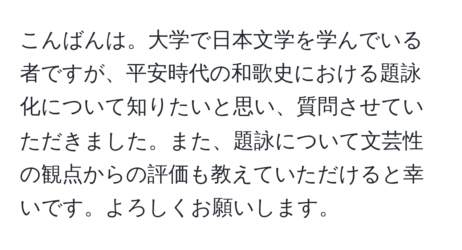 こんばんは。大学で日本文学を学んでいる者ですが、平安時代の和歌史における題詠化について知りたいと思い、質問させていただきました。また、題詠について文芸性の観点からの評価も教えていただけると幸いです。よろしくお願いします。