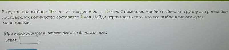 В групле волонтеров 4О чел.η из них девочек — 15 чел. С помошью жребия выбираютгруππу для расклейки 
листовок. Мх количество составляет 4 челе Найди вероятность того, что все выбранныее окажутся 
мальчиками. 
(При необходимости ответ округли до рысячных.) 
Otbet: