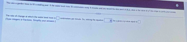 You urse a garden hose to 4ll a wading pool. II the water level ruses 15 centmeters every 4 minutes and you record the data print of P(x_y) I what is the value oll y? Uso slope to justity your aneses 
The rate of change at which the water level rises is □ centimeters per minute. So, solving the equation □ *
(Type integers or fractions. Simplify your anewers.) for y gives, a y -vallue oquail to □