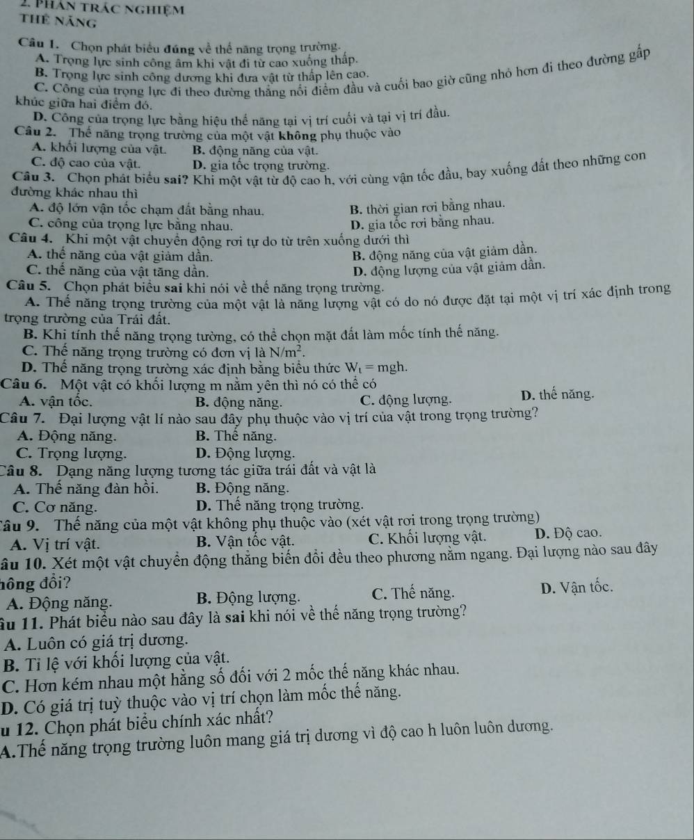 Phản trác nghiệm
thể năng
Câu I. Chọn phát biểu đúng về thể năng trọng trường.
A. Trọng lực sinh công âm khi vật đi từ cao xuống thấp.
C. Công của trọng lực đi theo đường thắng nổi điểm đầu và cuối bao giờ cũng nhỏ hơn đỉ theo đường gấp
B. Trọng lực sinh công dương khi đưa vật từ thấp lên cao.
khúc giữa hai điểm đó.
D. Công của trọng lực bằng hiệu thể năng tại vị trí cuối và tại vị trí đầu.
Câu 2.  Thế năng trọng trường của một vật không phụ thuộc vào
A. khối lượng của vật. B. động năng của vật.
C. độ cao của vật. D. gia tốc trọng trường.
Câu 3. Chọn phát biểu sai? Khỉ một vật từ độ cao h, với cùng vận tốc đầu, bay xuống đất theo những con
đường khác nhau thì
A. độ lớn vận tốc chạm đất bằng nhau. B. thời gian rơi bằng nhau.
C. công của trọng lực bằng nhau. D. gia tốc rơi bằng nhau.
Câu 4. Khi một vật chuyển động rơi tự do từ trên xuống dưới thì
A. thế năng của vật giảm dần. B. động năng của vật giảm dần.
C. thế năng của vật tăng dần. D. động lượng của vật giảm dần.
Câu 5. Chọn phát biểu sai khi nói về thế năng trọng trường.
A. Thế năng trọng trường của một vật là năng lượng vật có do nó được đặt tại một vị trí xác định trong
trọng trường của Trái đất.
B. Khị tính thế năng trọng tường, có thể chọn mặt đất làm mốc tính thế năng.
C. Thế năng trọng trường có đơn vị laN/m^2.
D. Thể năng trọng trường xác định bằng biểu thức W_t=r ngh.
Câu 6.  Một vật có khối lượng m nằm yên thì nó có thể có
A. vận tốc. B. động năng. C. động lượng. D. thế năng.
Câu 7. Đại lượng vật lí nào sau đây phụ thuộc vào vị trí của vật trong trọng trường?
A. Động năng. B. Thể năng.
C. Trọng lượng. D. Động lượng.
Câu 8.  Dạng năng lượng tương tác giữa trái đất và vật là
A. Thế năng đàn hồi. B. Động năng.
C. Cơ năng. D. Thể năng trọng trường.
Tâu 9.  Thế năng của một vật không phụ thuộc vào (xét vật rơi trong trọng trường)
A. Vị trí vật. B. Vận tốc vật. C. Khối lượng vật. D. Độ cao.
âu 10. Xét một vật chuyển động thẳng biến đổi đều theo phương nằm ngang. Đại lượng nào sau đây
đồng đổi? D. Vận tốc.
A. Động năng. B. Động lượng.
C. Thế năng.
ầu 11. Phát biểu nào sau đây là sai khi nói về thế năng trọng trường?
A. Luôn có giá trị dương.
B. Tỉ lệ với khối lượng của vật.
C. Hơn kém nhau một hằng số đối với 2 mốc thế năng khác nhau.
D. Có giá trị tuỳ thuộc vào vị trí chọn làm mốc thế năng.
u 12. Chọn phát biểu chính xác nhất?
A.Thế năng trọng trường luôn mang giá trị dương vì độ cao h luôn luôn dương.