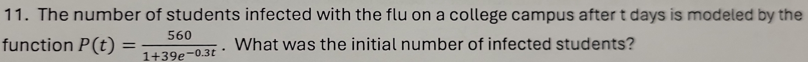 The number of students infected with the flu on a college campus after t days is modeled by the 
function P(t)= 560/1+39e^(-0.3t) . What was the initial number of infected students?