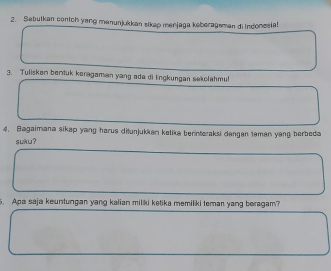 Sebutkan contoh yang menunjukkan sikap menjaga keberagaman di Indonesia! 
3. Tuliskan bentuk keragaman yang ada di lingkungan sekolahmu! 
4. Bagaimana sikap yang harus ditunjukkan ketika berinteraksi dengan teman yang berbeda 
suku? 
5. Apa saja keuntungan yang kalian miliki ketika memiliki teman yang beragam?