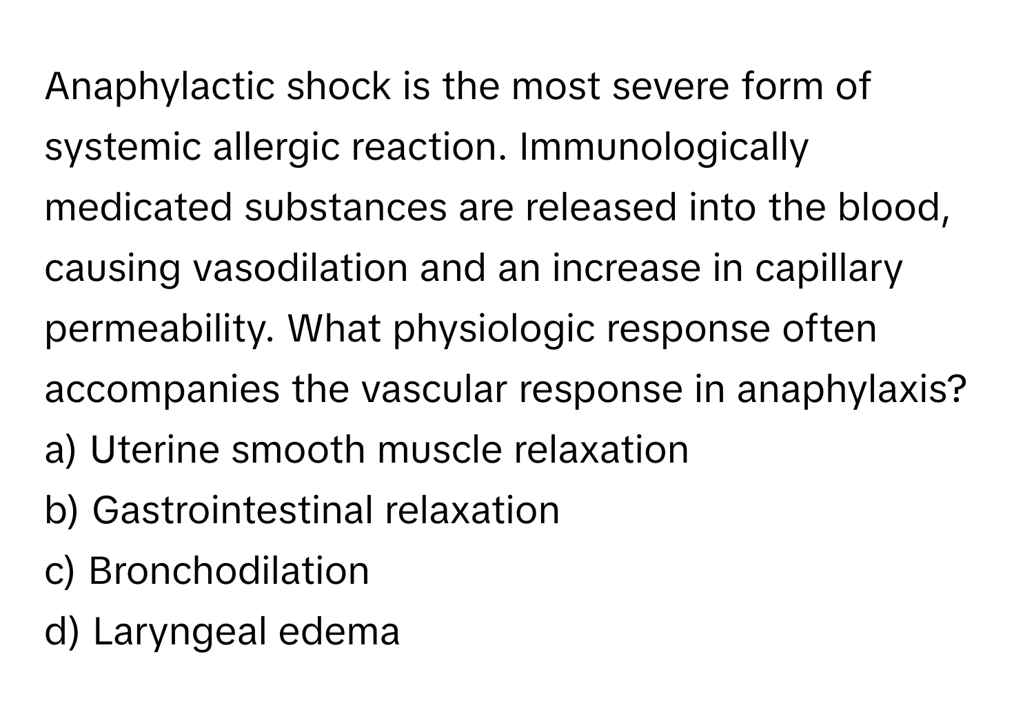 Anaphylactic shock is the most severe form of systemic allergic reaction. Immunologically medicated substances are released into the blood, causing vasodilation and an increase in capillary permeability. What physiologic response often accompanies the vascular response in anaphylaxis?

a) Uterine smooth muscle relaxation
b) Gastrointestinal relaxation
c) Bronchodilation
d) Laryngeal edema