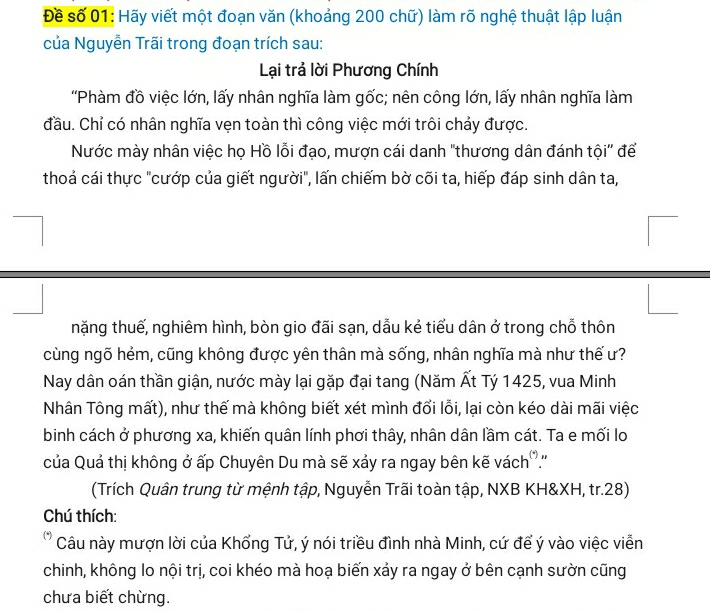 Đề số 01: Hãy viết một đoạn văn (khoảng 200 chữ) làm rõ nghệ thuật lập luận 
của Nguyễn Trãi trong đoạn trích sau: 
Lại trả lời Phương Chính 
'Phàm đồ việc lớn, lấy nhân nghĩa làm gốc; nên công lớn, lấy nhân nghĩa làm 
đầu. Chỉ có nhân nghĩa vẹn toàn thì công việc mới trôi chảy được. 
Nước mày nhân việc họ Hồ lỗi đạo, mượn cái danh "thương dân đánh tội' để 
thoả cái thực "cướp của giết người", lấn chiếm bờ cõi ta, hiếp đáp sinh dân ta, 
nặng thuế, nghiêm hình, bòn gio đãi sạn, dẫu kẻ tiểu dân ở trong chỗ thôn 
cùng ngõ hẻm, cũng không được yên thân mà sống, nhân nghĩa mà như thế ư? 
Nay dân oán thần giận, nước mày lại gặp đại tang (Năm Ất Tý 1425, vua Minh 
Nhân Tông mất), như thế mà không biết xét mình đổi lỗi, lại còn kéo dài mãi việc 
binh cách ở phương xa, khiến quân lính phơi thây, nhân dân lầm cát. Ta e mối lo 
của Quả thị không ở ấp Chuyên Du mà sẽ xảy ra ngay bên kẽ vách.'' 
(Trích Quân trung từ mệnh tập, Nguyễn Trãi toàn tập, NXB KH& XH, tr. 28) 
Chú thích: 
Câu này mượn lời của Khổng Tử, ý nói triều đình nhà Minh, cứ để ý vào việc viễn 
chinh, không lo nội trị, coi khéo mà hoạ biến xảy ra ngay ở bên cạnh sườn cũng 
chưa biết chừng.