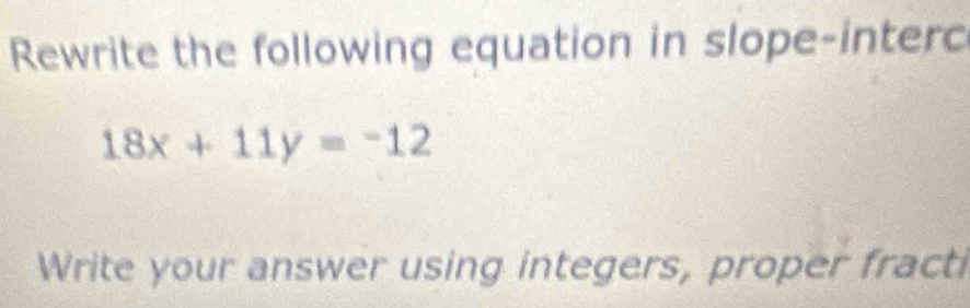 Rewrite the following equation in slope-interc
18x+11y=-12
Write your answer using integers, proper fracti