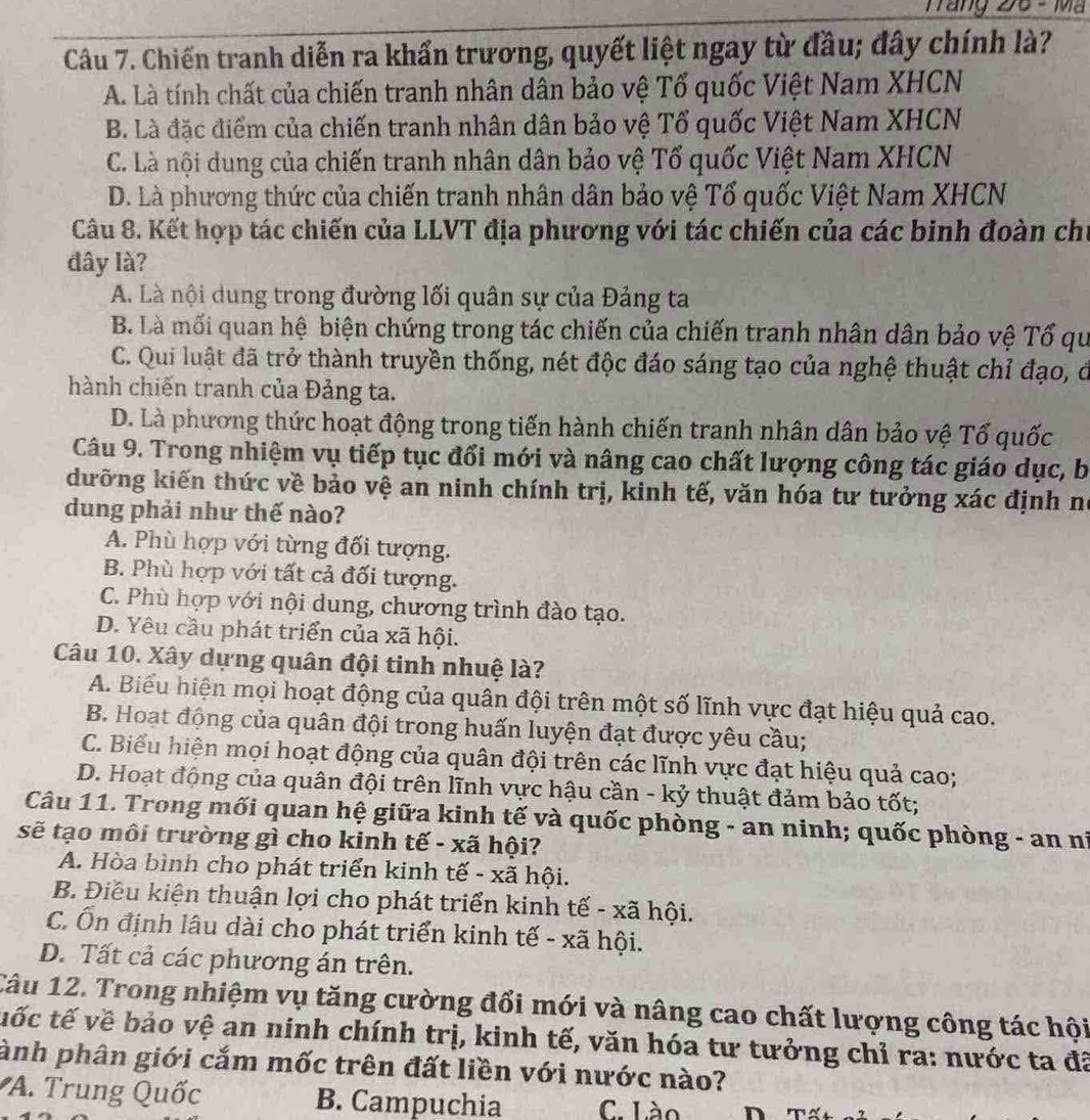 Trăng 26 - Mã
Câu 7. Chiến tranh diễn ra khẩn trương, quyết liệt ngay từ đầu; đây chính là?
A. Là tính chất của chiến tranh nhân dân bảo vệ Tổ quốc Việt Nam XHCN
B. Là đặc điểm của chiến tranh nhân dân bảo vệ Tổ quốc Việt Nam XHCN
C. Là nội dung của chiến tranh nhân dân bảo vệ Tố quốc Việt Nam XHCN
D. Là phương thức của chiến tranh nhân dân bảo vệ Tổ quốc Việt Nam XHCN
Câu 8. Kết hợp tác chiến của LLVT địa phương với tác chiến của các binh đoàn chủ
đây là?
A. Là nội dung trong đường lối quân sự của Đảng ta
B. Là mối quan hệ biện chứng trong tác chiến của chiến tranh nhân dân bảo vệ Tổ qu
C. Qui luật đã trở thành truyền thống, nét độc đáo sáng tạo của nghệ thuật chỉ đạo, ở
hành chiến tranh của Đảng ta.
D. Là phương thức hoạt động trong tiến hành chiến tranh nhân dân bảo vệ Tổ quốc
Câu 9. Trong nhiệm vụ tiếp tục đổi mới và nâng cao chất lượng công tác giáo dục, b
dưỡng kiến thức về bảo vệ an ninh chính trị, kinh tế, văn hóa tư tưởng xác định ní
dung phải như thế nào?
A. Phù hợp với từng đối tượng.
B. Phù hợp với tất cả đối tượng.
C. Phù hợp với nội dung, chương trình đào tạo.
D. Yêu cầu phát triển của xã hội.
Câu 10. Xây dựng quân đội tinh nhuệ là?
A. Biểu hiện mọi hoạt động của quân đội trên một số lĩnh vực đạt hiệu quả cao.
B. Hoạt động của quân đội trong huấn luyện đạt được yêu cầu;
C. Biểu hiện mọi hoạt động của quân đội trên các lĩnh vực đạt hiệu quả cao;
D. Hoạt động của quân đội trên lĩnh vực hậu cần - kỷ thuật đảm bảo tốt;
Câu 11. Trong mối quan hệ giữa kinh tế và quốc phòng - an ninh; quốc phòng - an ni
sẽ tạo môi trường gì cho kinh tế - xã hội?
A. Hòa bình cho phát triển kinh tế - xã hội.
B. Điều kiện thuận lợi cho phát triển kinh tế - xã hội.
C. Ổn định lâu dài cho phát triển kinh tế - xã hội.
D. Tất cả các phương án trên.
Câu 12. Trong nhiệm vụ tăng cường đổi mới và nâng cao chất lượng công tác hội
tốc tế về bảo vệ an ninh chính trị, kinh tế, văn hóa tư tưởng chỉ ra: nước ta đã
ành phân giới cắm mốc trên đất liền với nước nào?
A. Trung Quốc B. Campuchia C. Lào