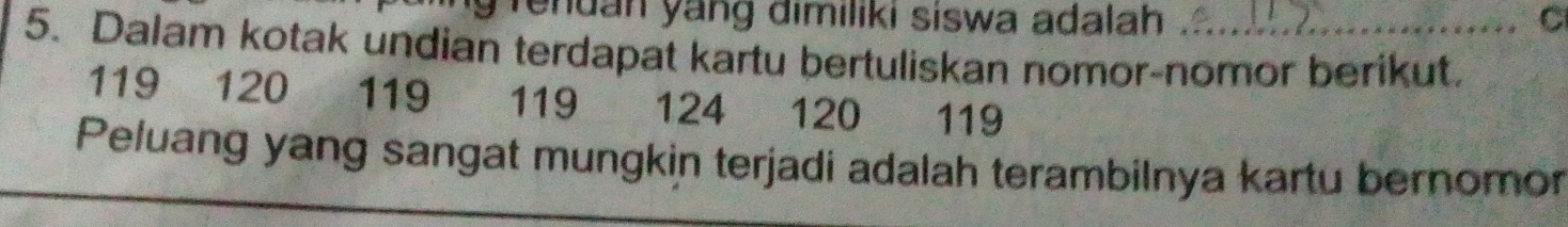 renuan yang dimiliki siswa adalah C 
5. Dalam kotak undian terdapat kartu bertuliskan nomor-nomor berikut.
119 120 119 119 124 120 119
Peluang yang sangat mungkin terjadi adalah terambilnya kartu bernomor