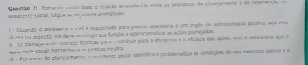 Torando como base a relação estabelecida entre os processos de planejamento e de intervenção do 
assistente social, julgue as seguintes afirmativas 
1 - Quando o assistente social é requisitado para prestar assessoria a um orgão da administração publica, seja esta 
direta ou indireta, ele deve restringir sua função a operacionalizar as ações planejadas. 
II - O planejamento oferece técnicas para contribuir para a eficiência e a eficácia das ações, mas é necessário que o 
assistente social mantenha uma postura neutra. 
III - Por meio do planejamento, o assistente social identífica e problematiza as condições de seu exercício laboral e é