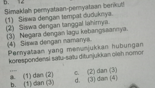 b. 12
Simaklah pernyataan-pernyataan berikut!
(1) Siswa dengan tempat duduknya.
(2) Siswa dengan tanggal lahirnya.
(3) Negara dengan lagu kebangsaannya.
(4) Siswa dengan namanya.
Pernyataan yang menunjukkan hubungan
korespondensi satu-satu ditunjukkan oleh nomor
…
a. (1) dan (2) c. (2) dan (3)
b. (1) dan (3) d. (3) dan (4)