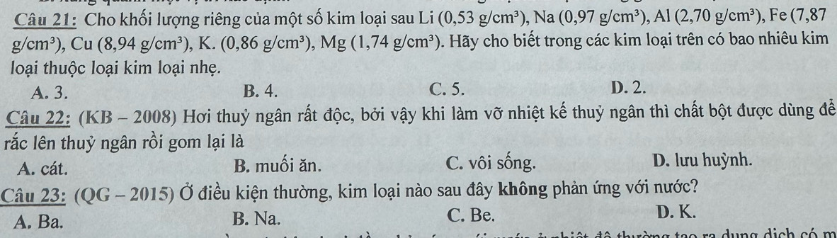 Cho khối lượng riêng của một số kim loại sau Li (0,53g/cm^3), Na(0,97g/cm^3), Al(2,70g/cm^3) , Fe (7,87
g/cm^3), Cu(8,94g/cm^3), K.(0,86g/cm^3), Mg(1,74g/cm^3). Hãy cho biết trong các kim loại trên có bao nhiêu kim
loại thuộc loại kim loại nhẹ.
A. 3. B. 4. C. 5. D. 2.
Câu 22: (KB - 2008) Hơi thuỷ ngân rất độc, bởi vậy khi làm vỡ nhiệt kế thuỷ ngân thì chất bột được dùng đề
rắc lên thuỷ ngân rồi gom lại là
A. cát. B. muối ăn. C. vôi sống. D. lưu huỳnh.
Câu 23: (QG-2015)vector O điều kiện thường, kim loại nào sau đây không phản ứng với nước?
A. Ba. B. Na. C. Be. D. K.
du ng dịch có m