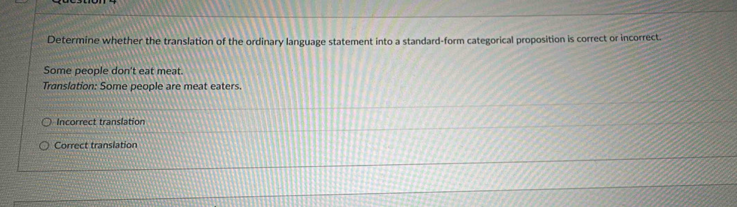 Determine whether the translation of the ordinary language statement into a standard-form categorical proposition is correct or incorrect.
Some people don't eat meat.
Translation: Some people are meat eaters.
Incorrect translation
Correct translation