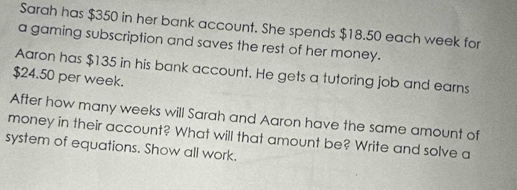 Sarah has $350 in her bank account. She spends $18.50 each week for 
a gaming subscription and saves the rest of her money. 
Aaron has $135 in his bank account. He gets a tutoring job and earns
$24.50 per week. 
After how many weeks will Sarah and Aaron have the same amount of 
money in their account? What will that amount be? Write and solve a 
system of equations. Show all work.