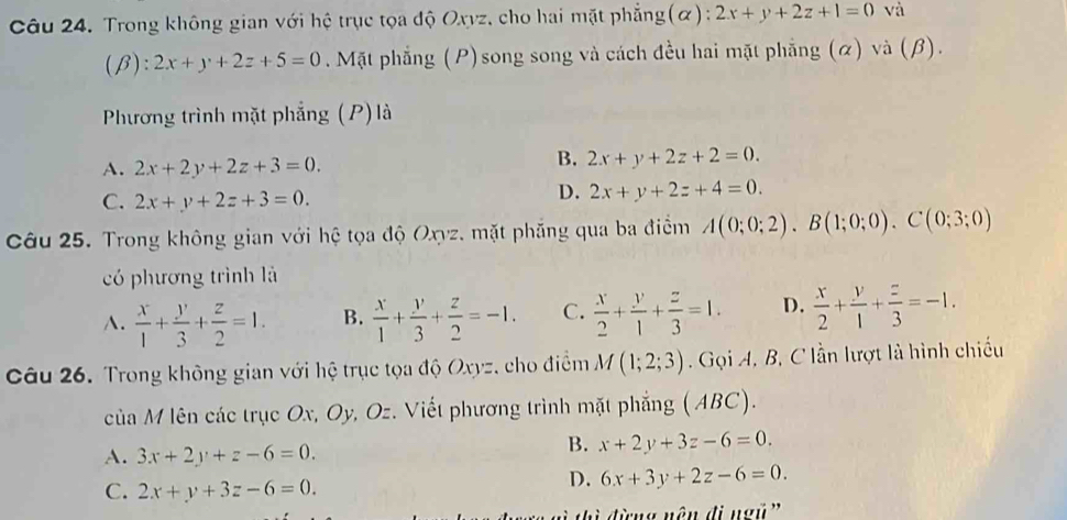 Trong không gian với hệ trục tọa độ Oxyz, cho hai mặt phẳng(α): 2x+y+2z+1=0 và
(β): 2x+y+2z+5=0. Mặt phẳng (P)song song và cách đều hai mặt phẳng (α) và (β).
Phương trình mặt phẳng (P) là
A. 2x+2y+2z+3=0.
B. 2x+y+2z+2=0.
C. 2x+y+2z+3=0.
D. 2x+y+2z+4=0. 
Câu 25. Trong không gian với hệ tọa độ Oxyz. mặt phẳng qua ba điểm A(0;0;2).B(1;0;0).C(0;3;0)
có phương trình là
A.  x/1 + y/3 + z/2 =1. B.  x/1 + y/3 + z/2 =-1. C.  x/2 + y/1 + z/3 =1. D.  x/2 + y/1 + z/3 =-1. 
Câu 26. Trong không gian với hệ trục tọa độ Oxyz, cho điểm M(1;2;3). Gọi A, B, C lần lượt là hình chiếu
của M lên các trục Ox, Oy, Oz. Viết phương trình mặt phẳng ( ABC).
A. 3x+2y+z-6=0.
B. x+2y+3z-6=0.
C. 2x+y+3z-6=0.
D. 6x+3y+2z-6=0. 
tì đừng nên đi ngũ '