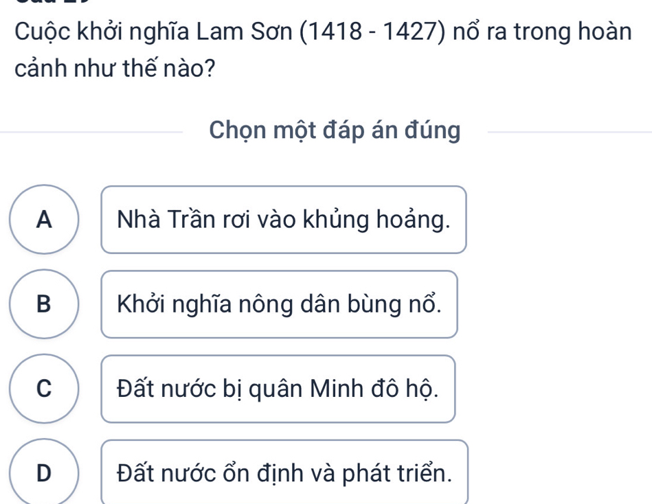 Cuộc khởi nghĩa Lam Sơn (1418 - 1427) nổ ra trong hoàn
cảnh như thế nào?
Chọn một đáp án đúng
A Nhà Trần rơi vào khủng hoảng.
B Khởi nghĩa nông dân bùng nổ.
C Đất nước bị quân Minh đô hộ.
D Đất nước ổn định và phát triển.