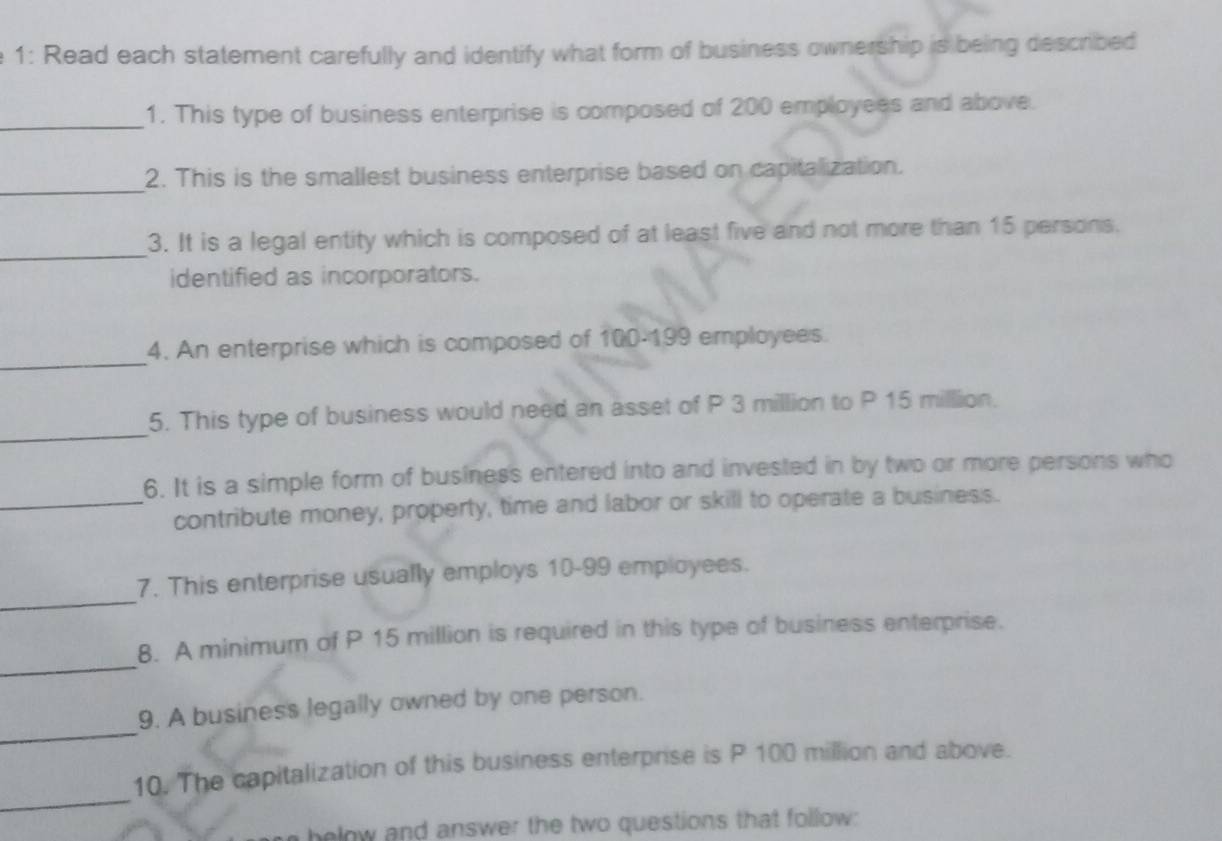 1: Read each statement carefully and identify what form of business ownership is being described 
_ 
1. This type of business enterprise is composed of 200 employees and above. 
_ 
2. This is the smallest business enterprise based on capitalization. 
_ 
3. It is a legal entity which is composed of at least five and not more than 15 persons. 
identified as incorporators. 
_ 
4. An enterprise which is composed of 100-199 employees. 
_ 
5. This type of business would need an asset of P 3 million to P 15 million. 
6. It is a simple form of business entered into and invested in by two or more persons who 
_contribute money, property, time and labor or skill to operate a business. 
_ 
7. This enterprise usually employs 10-99 employees. 
_ 
8. A minimum of P 15 million is required in this type of business enterprise. 
_ 
9. A business legally owned by one person. 
_ 
10. The capitalization of this business enterprise is P 100 million and above. 
helow and answer the two questions that follow: