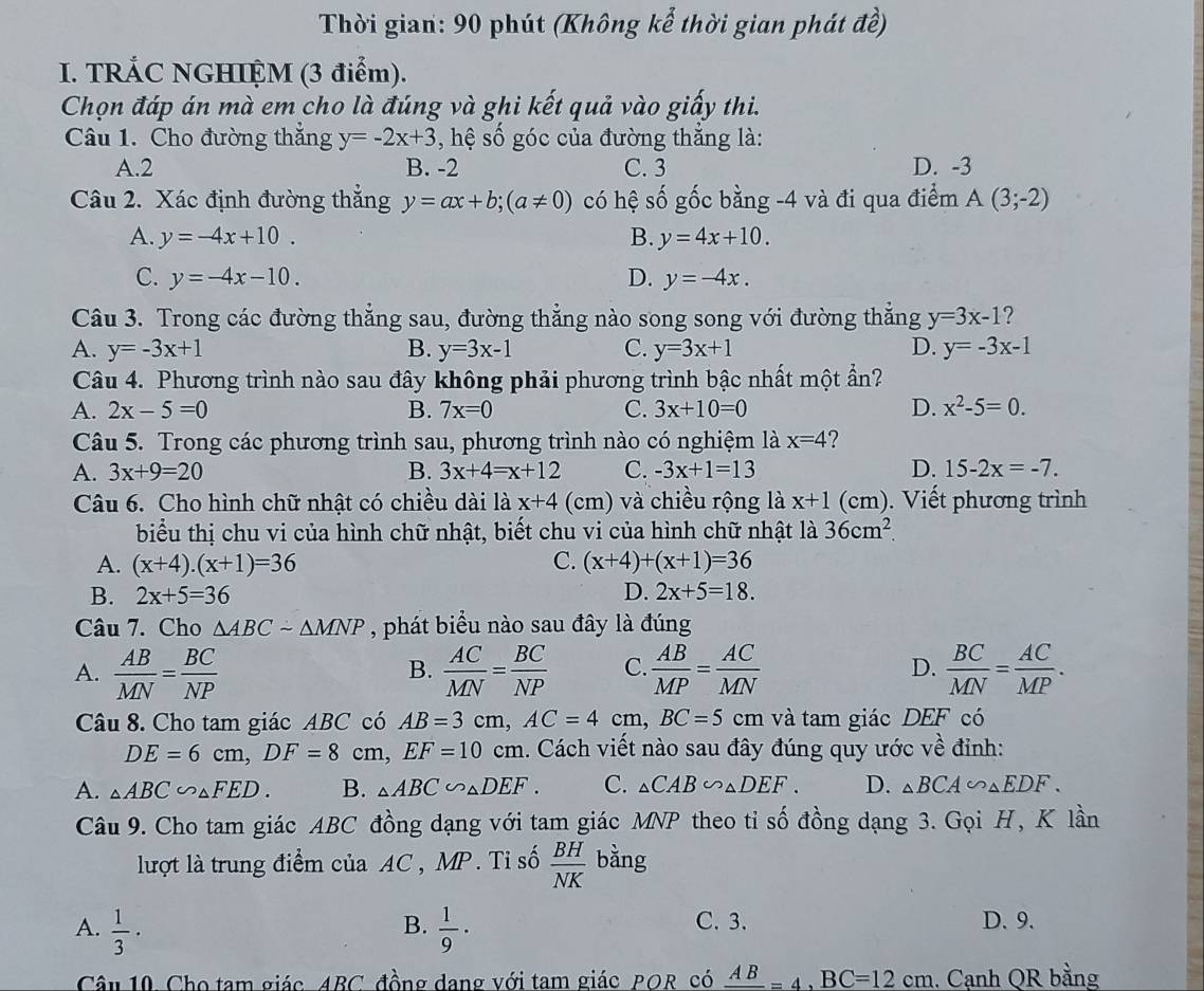 Thời gian: 90 phút (Không kể thời gian phát đề)
I. TRÁC NGHIỆM (3 điểm).
Chọn đáp án mà em cho là đúng và ghi kết quả vào giấy thi.
Câu 1. Cho đường thắng y=-2x+3 , hệ số góc của đường thẳng là:
A.2 B. -2 C. 3 D. -3
Câu 2. Xác định đường thẳng y=ax+b;(a!= 0) có hệ số gốc bằng -4 và đi qua điểm A(3;-2)
A. y=-4x+10. B. y=4x+10.
C. y=-4x-10. D. y=-4x.
Câu 3. Trong các đường thẳng sau, đường thẳng nào song song với đường thẳng y=3x-1 ?
A. y=-3x+1 B. y=3x-1 C. y=3x+1 D. y=-3x-1
Câu 4. Phương trình nào sau đây không phải phương trình bậc nhất một ẩn?
A. 2x-5=0 B. 7x=0 C. 3x+10=0 D. x^2-5=0.
Câu 5. Trong các phương trình sau, phương trình nào có nghiệm là x=4 2
A. 3x+9=20 B. 3x+4=x+12 C. -3x+1=13 D. 15-2x=-7.
Câu 6. Cho hình chữ nhật có chiều dài là x+4 (cm) và chiều rộng là x+1 (cm). Viết phương trình
biểu thị chu vi của hình chữ nhật, biết chu vi của hình chữ nhật là 36cm^2.
A. (x+4).(x+1)=36 C. (x+4)+(x+1)=36
B. 2x+5=36 D. 2x+5=18.
Câu 7. Cho △ ABCsim △ MNP , phát biểu nào sau đây là đúng
A.  AB/MN = BC/NP   AC/MN = BC/NP  C.  AB/MP = AC/MN  D.  BC/MN = AC/MP .
B.
Câu 8. Cho tam giác ABC có AB=3cm,AC=4cm,BC=5 cm và tam giác DEF có
DE=6cm,DF=8 cm, EF=10cm 1. Cách viết nào sau đây đúng quy ước về đỉnh:
A. △ ABC∽ △ FED. B. △ ABC∽ △ DEF. C. _△ CAB∽ _△ DEF. D. △ BCA∽ △ EDF.
Câu 9. Cho tam giác ABC đồng dạng với tam giác MNP theo tỉ số đồng dạng 3. Gọi H, K lần
lượt là trung điểm của AC, MP. Tỉ số  BH/NK  bằng
A.  1/3 ·  1/9 · C. 3. D. 9.
B.
Câu 10 Cho tam giác ABC, đồng dang với tam giác POR, có _ AB=4,BC=12cm. Cạnh QR bằng