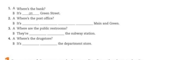 A Where's the bank? 
B It's _on Green Street. 
2. A Where's the post office? 
B It's ___Main and Green. 
3. A Where are the public restrooms? 
B They're _the subway station. 
4. A Where's the drugstore? 
B It's_ _the department store.