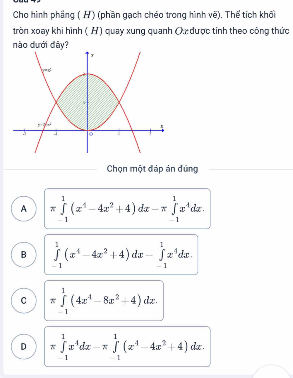 Cho hình phẳng ( H) (phần gạch chéo trong hình vẽ). Thể tích khối
tròn xoay khi hình ( H) quay xung quanh Ox được tính theo công thức
nào dưới đây?
Chọn một đáp án đúng
A π ∈tlimits _(-1)^1(x^4-4x^2+4)dx-π ∈tlimits _(-1)^1x^4dx.
B ∈tlimits _(-1)^1(x^4-4x^2+4)dx-∈tlimits _(-1)^1x^4dx.
C π ∈tlimits _(-1)^1(4x^4-8x^2+4)dx.
D π ∈tlimits _(-1)^1x^4dx-π ∈tlimits _(-1)^1(x^4-4x^2+4)dx.