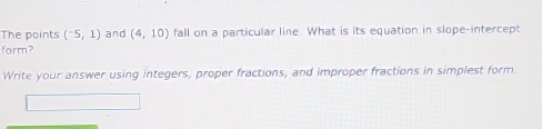 The points (^-5,1) and (4,10) fall on a particular line. What is its equation in slope-intercept 
form? 
Write your answer using integers, proper fractions, and improper fractions in simplest form.