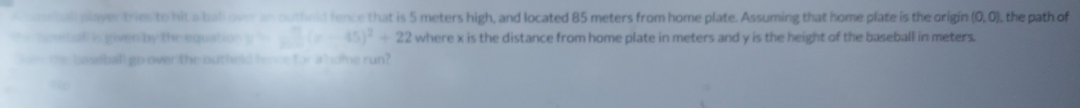 peseball player tries to hit a ball over an outheld fence that is 5 meters high, and located 85 meters from home plate. Assuming that home plate is the origin (0,0) , the path of 
e h seball is given by the equation . =-3(x-45)^2+22 where x is the distance from home plate in meters and y is the height of the baseball in meters. 
Does the baseball go over the outheld fence for a home run?