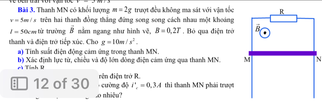 Về ben trấi với vận tốc
Bài 3. Thanh MN có khối lượng m=2g trượt đều không ma sát với vận tốc
v=5m/s trên hai thanh đồng thắng đứng song song cách nhau một khoảng
l=50cm từ trường vector B nằm ngang như hình vẽ, B=0,2T. Bỏ qua điện trở 
thanh và điện trở tiếp xúc. Cho g=10m/s^2.
a) Tính suất điện động cảm ứng trong thanh MN.
b) Xác định lực từ, chiều và độ lớn dòng điện cảm ứng qua thanh MN. N
) Tính R
; 12 of 30 rên điện trở R.
cường độ i'_c=0,3A thì thanh MN phải trượt
o nhiêu?