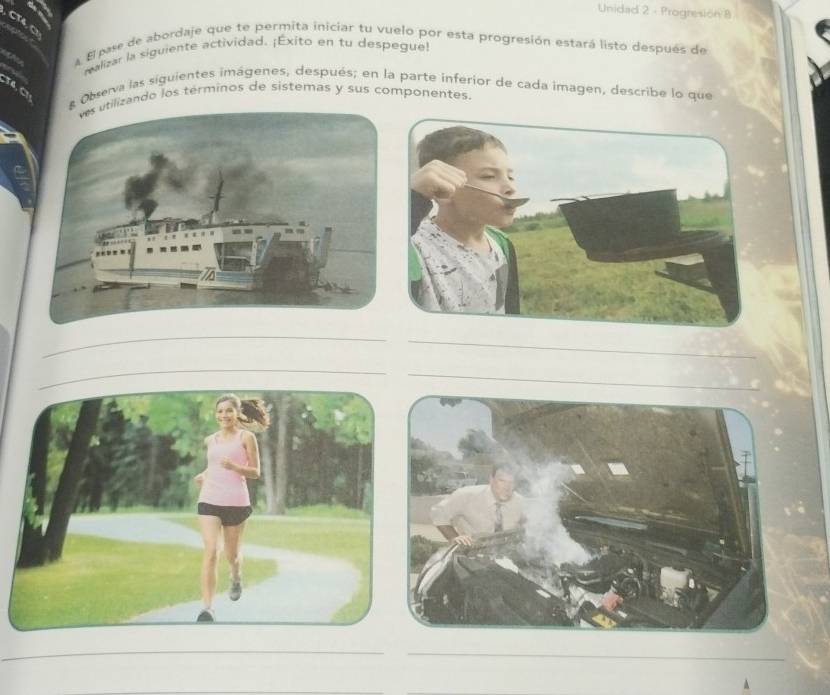 Unidad 2 - Progresion 8 
a El pase de abordaje que te permita iniciar tu vuelo por esta progresión estará listo después de 
ealizar la siguiente actividad. ¡Exito en tu despegue! 
& Observa las siguientes imágenes, después; en la parte inferior de cada imagen, describe lo que 
lizando los términos de sistemas y sus componentes. 
_ 
_ 
_ 
__