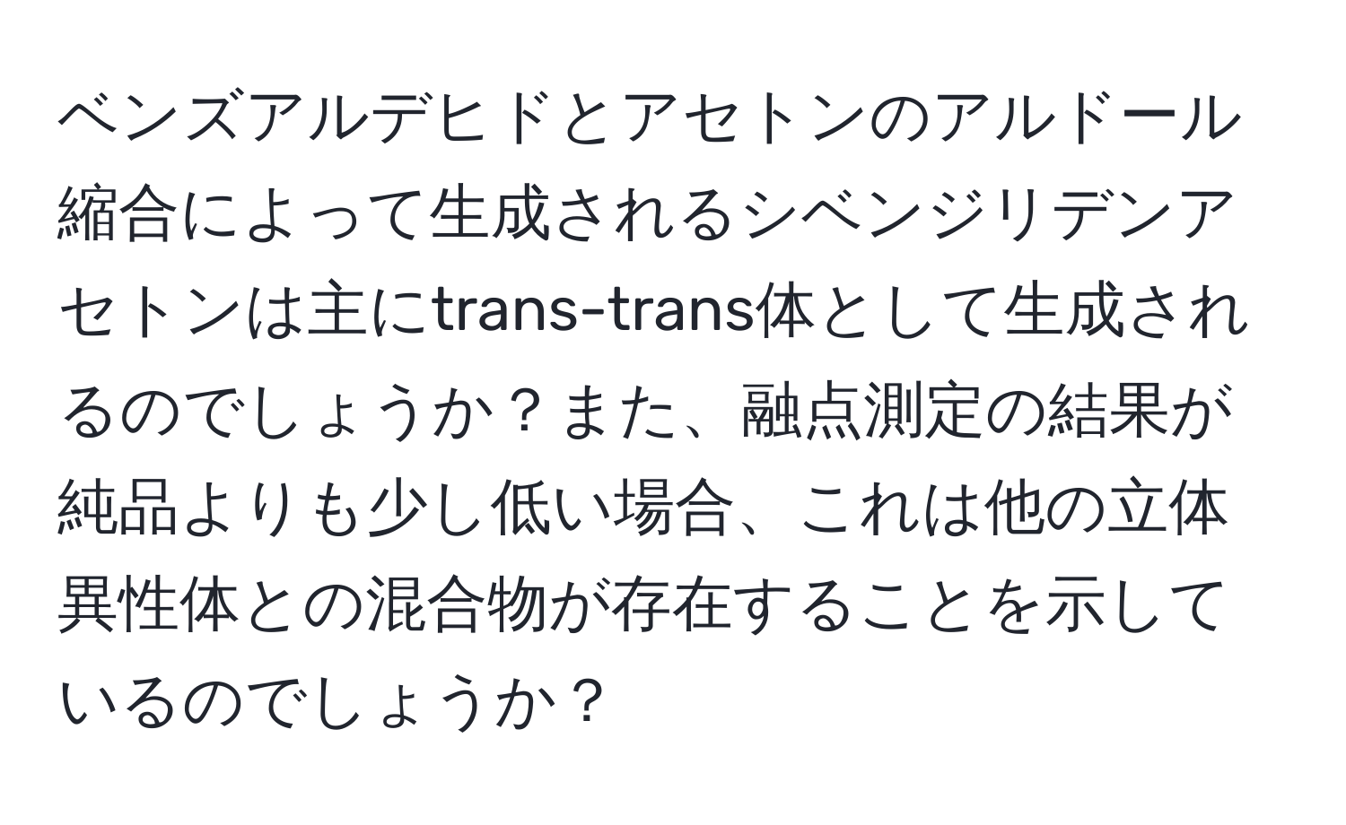 ベンズアルデヒドとアセトンのアルドール縮合によって生成されるシベンジリデンアセトンは主にtrans-trans体として生成されるのでしょうか？また、融点測定の結果が純品よりも少し低い場合、これは他の立体異性体との混合物が存在することを示しているのでしょうか？