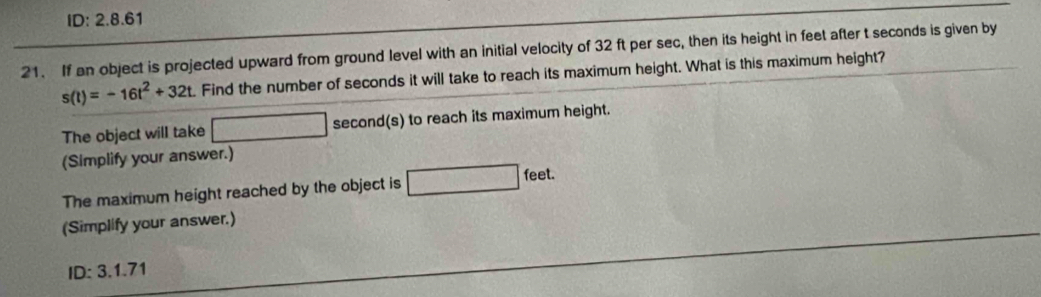 ID: 2.8.61 
21. If an object is projected upward from ground level with an initial velocity of 32 ft per sec, then its height in feet after t seconds is given by
s(t)=-16t^2+32t Find the number of seconds it will take to reach its maximum height. What is this maximum height? 
The object will take □ second(s) to reach its maximum height. 
(Simplify your answer.) 
The maximum height reached by the object is □ feet
(Simplify your answer.)
ID:3.1.71