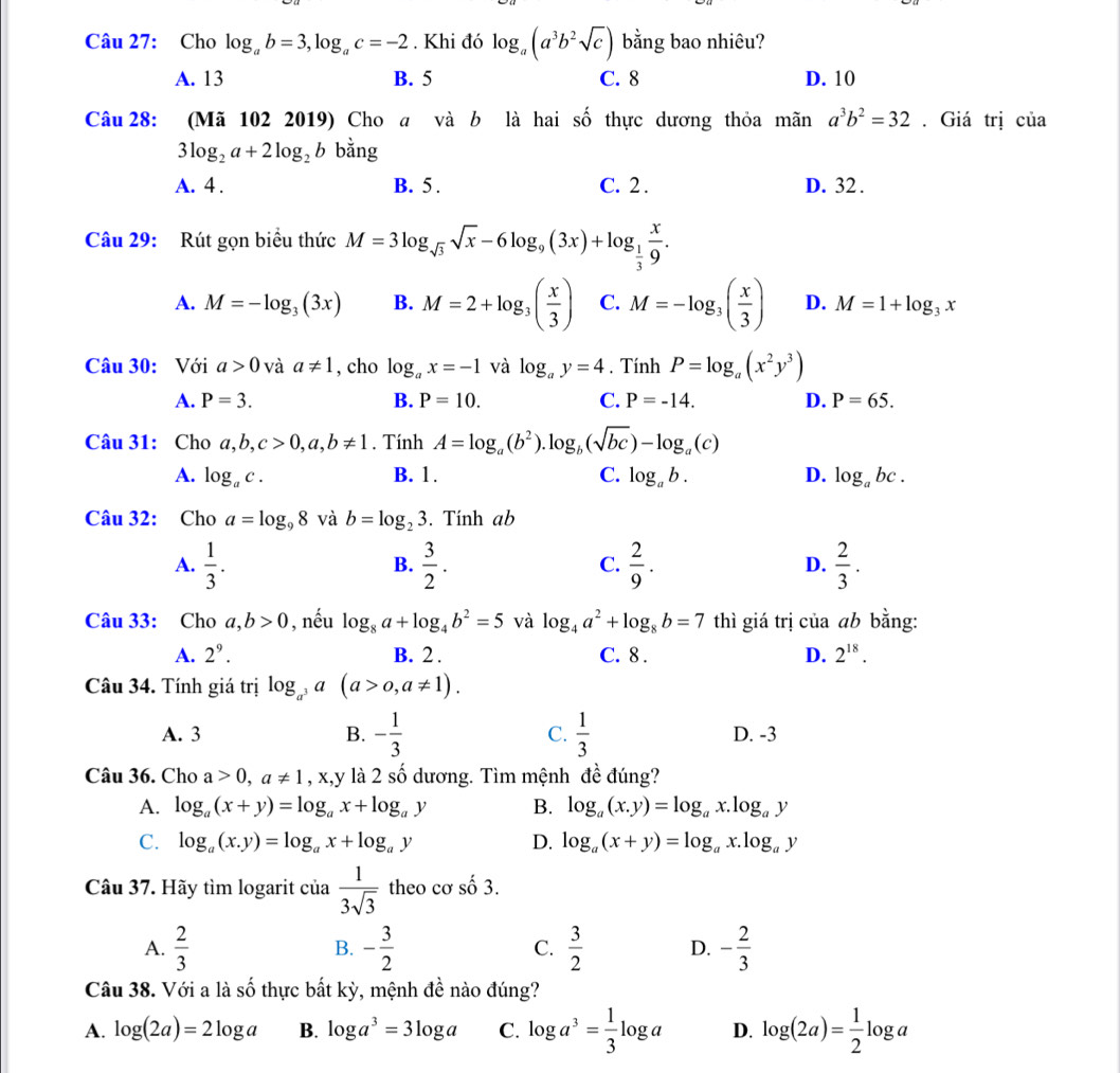 Cho log _ab=3,log _ac=-2. Khi đó log _a(a^3b^2sqrt(c)) bằng bao nhiêu?
A. 13 B. 5 C. 8 D. 10
Câu 28: (Mã 102 2019) Cho a và b là hai shat o thực dương thỏa mãn a^3b^2=32. Giá trị của
3log _2a+2log _2b bằng
A. 4 . B. 5 . C. 2 . D. 32 .
Câu 29: Rút gọn biểu thức M=3log _sqrt(3)sqrt(x)-6log _9(3x)+log _ 1/3  x/9 .
A. M=-log _3(3x) B. M=2+log _3( x/3 ) C. M=-log _3( x/3 ) D. M=1+log _3x
Câu 30: Với a>0 và a!= 1 , cho log _ax=-1 và log _ay=4. Tính P=log _a(x^2y^3)
A. P=3. B. P=10. C. P=-14. D. P=65.
Câu 31: Cho a,b,c>0,a,b!= 1. Tính A=log _a(b^2).log _b(sqrt(bc))-log _a(c)
A. log _ac. B. 1. C. log _ab. D. log _abc.
Câu 32: Cho a=log _98 và b=log _23. Tính ab
A.  1/3 .  3/2 .  2/9 .  2/3 .
B.
C.
D.
Câu 33: Cho a,b>0 , nếu log _8a+log _4b^2=5 và log _4a^2+log _8b=7 thì giá trị của ab bằng:
A. 2^9. B. 2 . C. 8 . D. 2^(18).
Câu 34. Tính giá trị log _a^3a(a>0,a!= 1).
A. 3 B. - 1/3  C.  1/3  D. -3
Câu 36. Cho a>0,a!= 1 , x,y là 2 số dương. Tìm mệnh đề đúng?
A. log _a(x+y)=log _ax+log _ay B. log _a(x.y)=log _ax.log _ay
C. log _a(x.y)=log _ax+log _ay D. log _a(x+y)=log _ax.log _ay
Câu 37. Hãy tìm logarit của  1/3sqrt(3)  theo cơ số 3.
A.  2/3  B. - 3/2  C.  3/2  D. - 2/3 
Câu 38. Với a là số thực bất kỳ, mệnh đề nào đúng?
A. log (2a)=2log a B. log a^3=3log a C. log a^3= 1/3 log a D. log (2a)= 1/2 log a