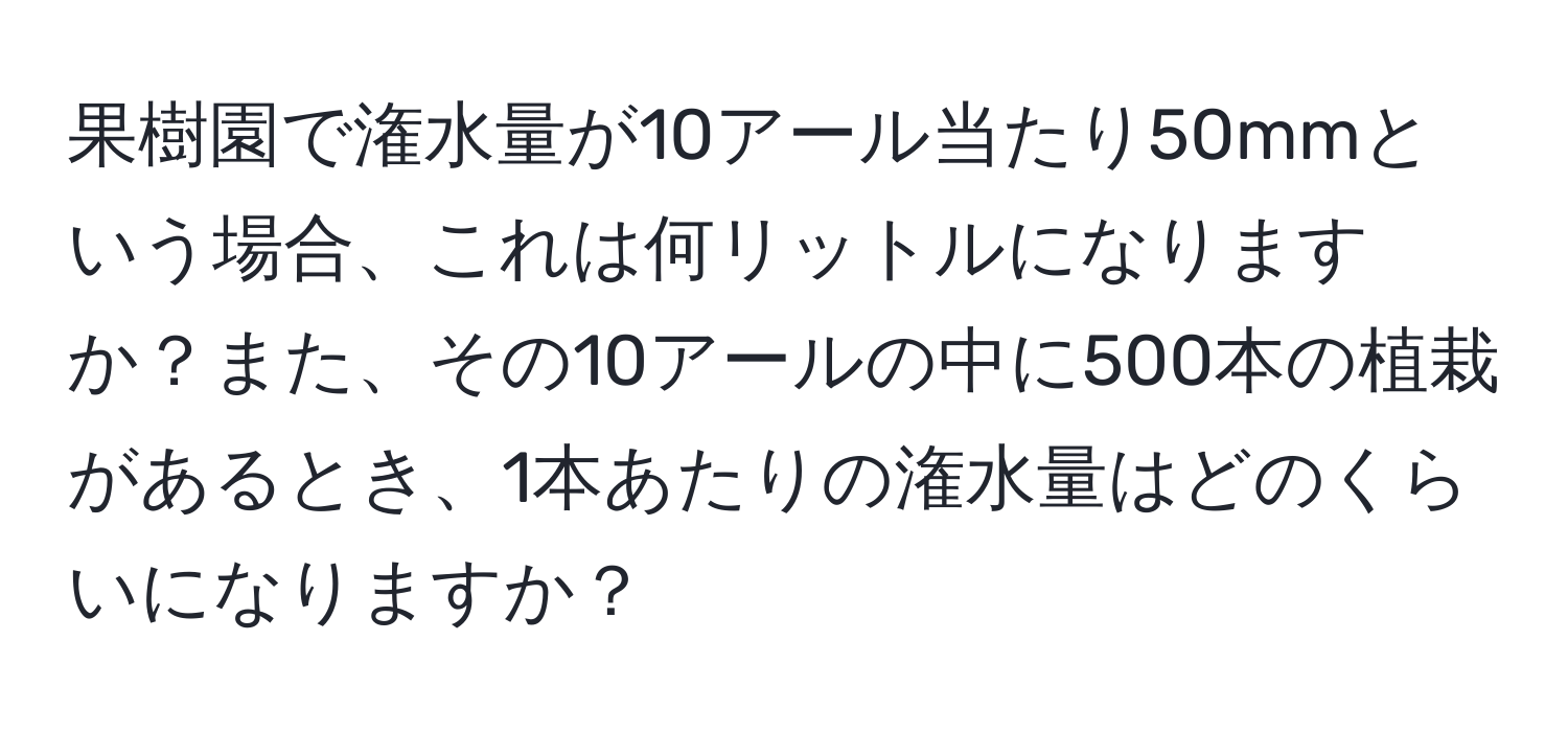 果樹園で潅水量が10アール当たり50mmという場合、これは何リットルになりますか？また、その10アールの中に500本の植栽があるとき、1本あたりの潅水量はどのくらいになりますか？